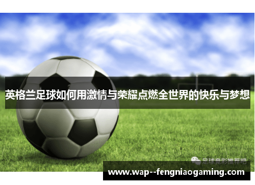 英格兰足球如何用激情与荣耀点燃全世界的快乐与梦想