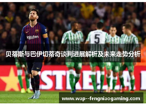 贝蒂斯与巴伊切蒂奇谈判进展解析及未来走势分析