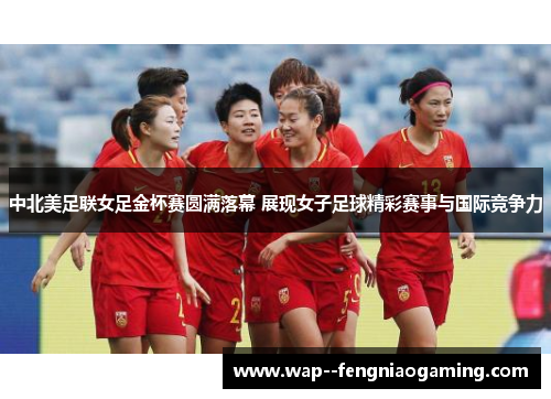 中北美足联女足金杯赛圆满落幕 展现女子足球精彩赛事与国际竞争力
