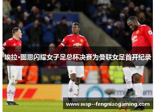 埃拉·图恩闪耀女子足总杯决赛为曼联女足首开纪录