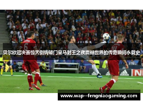 贝尔欧冠决赛惊天倒钩破门皇马封王之夜震撼世界的传奇瞬间永载史