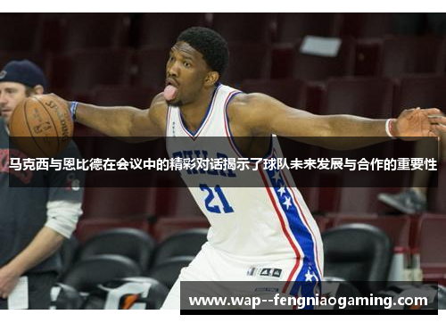 马克西与恩比德在会议中的精彩对话揭示了球队未来发展与合作的重要性