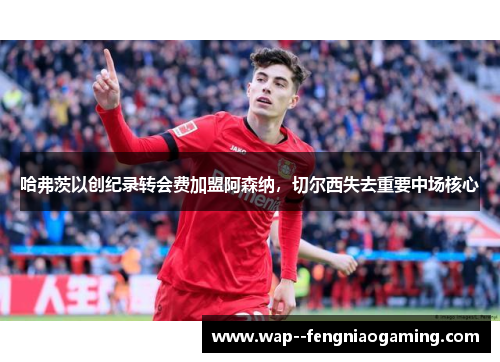哈弗茨以创纪录转会费加盟阿森纳，切尔西失去重要中场核心