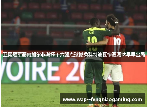 卫冕冠军塞内加尔非洲杯十六强点球憾负科特迪瓦惨遭淘汰早早出局