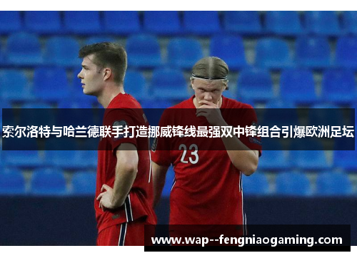 索尔洛特与哈兰德联手打造挪威锋线最强双中锋组合引爆欧洲足坛