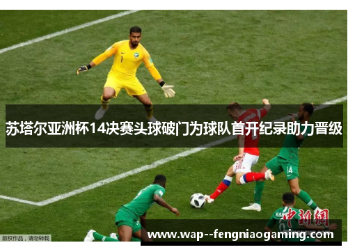 苏塔尔亚洲杯14决赛头球破门为球队首开纪录助力晋级