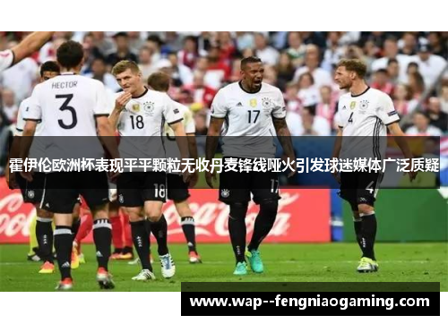 霍伊伦欧洲杯表现平平颗粒无收丹麦锋线哑火引发球迷媒体广泛质疑